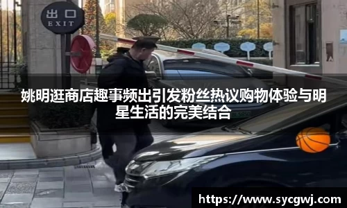 姚明逛商店趣事频出引发粉丝热议购物体验与明星生活的完美结合