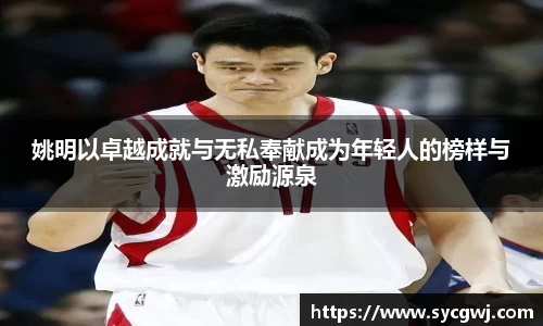 姚明以卓越成就与无私奉献成为年轻人的榜样与激励源泉