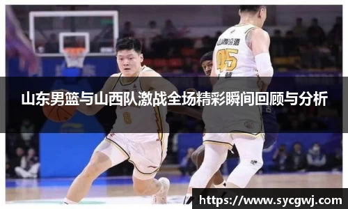 山东男篮与山西队激战全场精彩瞬间回顾与分析
